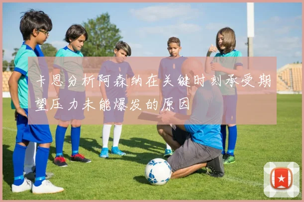 卡恩分析阿森纳在关键时刻承受期望压力未能爆发的原因