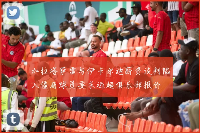 加拉塔萨雷与伊卡尔迪薪资谈判陷入僵局球员要求远超俱乐部报价