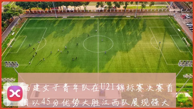 福建女子青年队在U21锦标赛决赛首日以45分优势大胜江西队展现强大实力