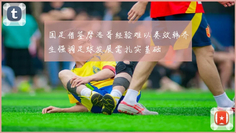 国足借鉴摩洛哥经验难以奏效韩乔生强调足球发展需扎实基础
