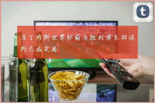 马丁内斯世界杯前与胜利俱乐部谈判已成定局