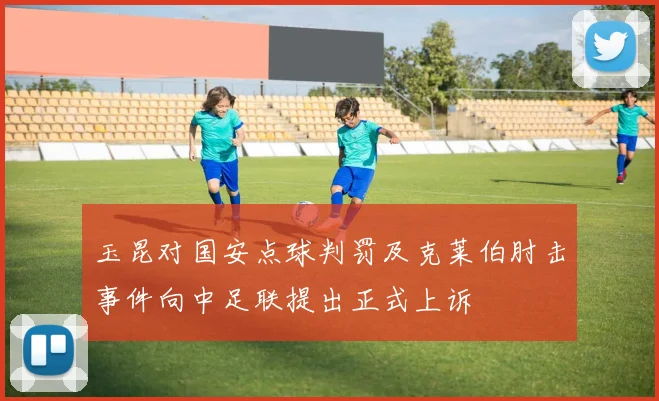 玉昆对国安点球判罚及克莱伯肘击事件向中足联提出正式上诉