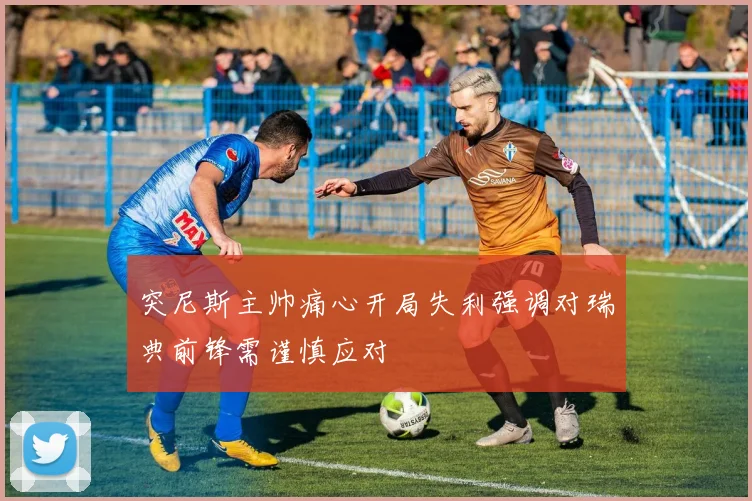 突尼斯主帅痛心开局失利强调对瑞典前锋需谨慎应对