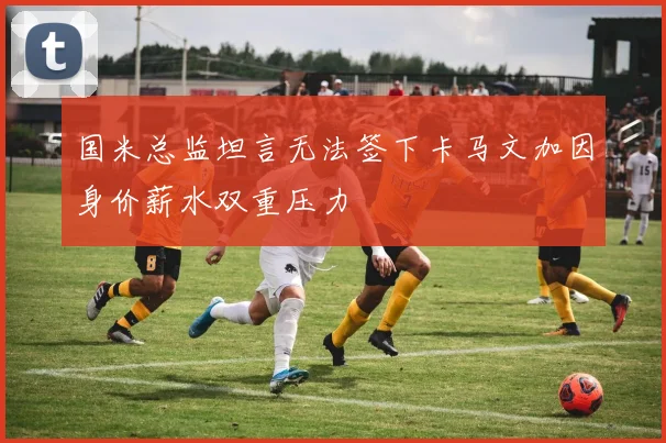 国米总监坦言无法签下卡马文加因身价薪水双重压力