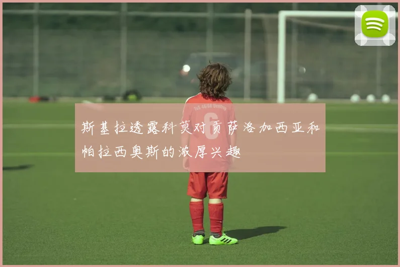 斯基拉透露科莫对贡萨洛加西亚和帕拉西奥斯的浓厚兴趣