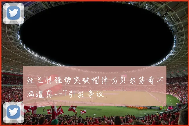 杜兰特强势突破帽掉戈贝尔芬奇不满遭罚一T引发争议