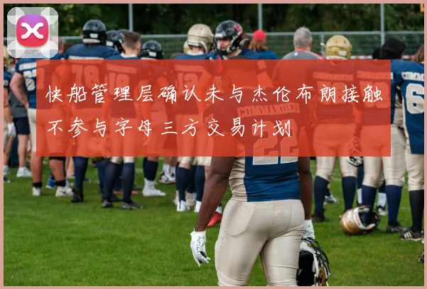 快船管理层确认未与杰伦布朗接触不参与字母三方交易计划