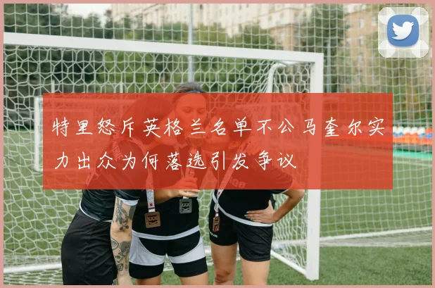 特里怒斥英格兰名单不公马奎尔实力出众为何落选引发争议