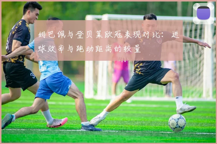 姆巴佩与登贝莱欧冠表现对比：进球效率与跑动距离的较量