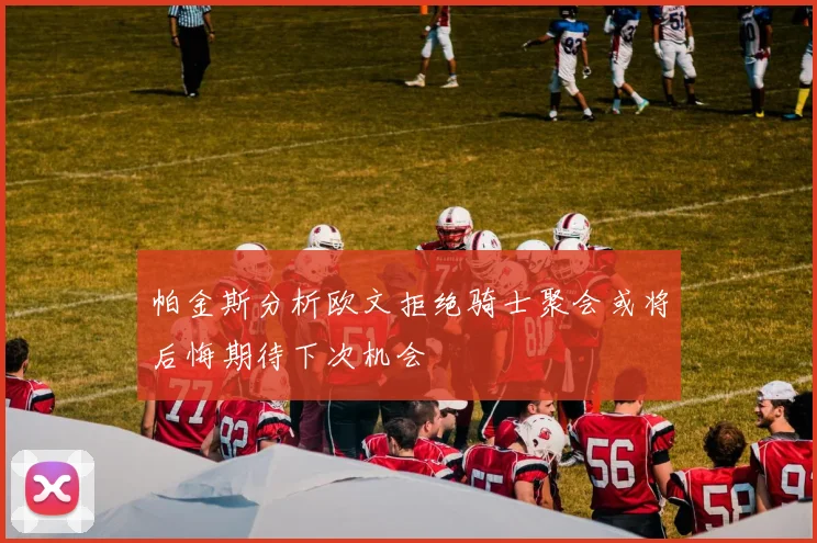 帕金斯分析欧文拒绝骑士聚会或将后悔期待下次机会