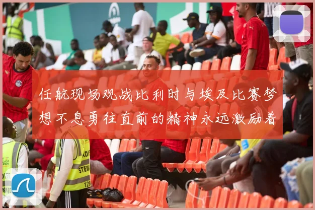 任航现场观战比利时与埃及比赛梦想不息勇往直前的精神永远激励着我们