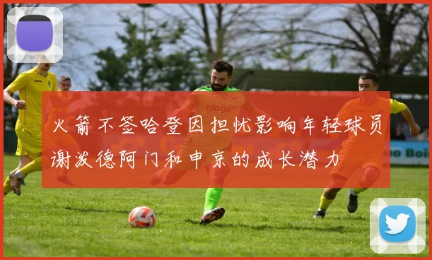 火箭不签哈登因担忧影响年轻球员谢泼德阿门和申京的成长潜力