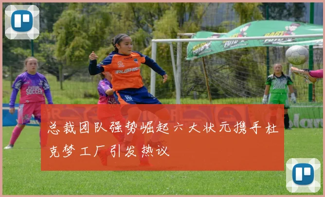 总裁团队强势崛起六大状元携手杜克梦工厂引发热议