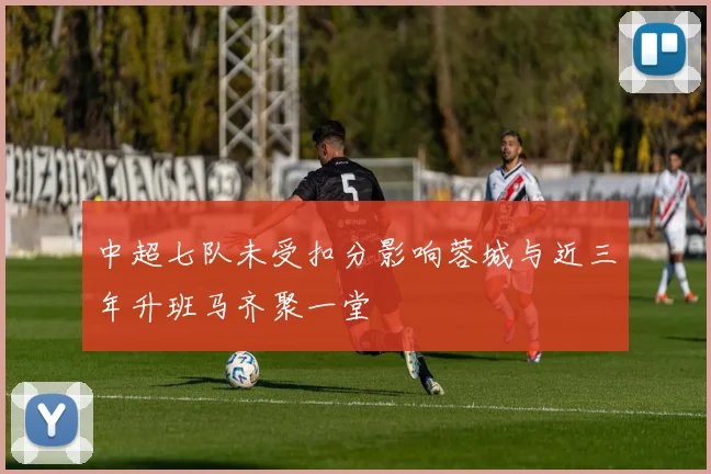 中超七队未受扣分影响蓉城与近三年升班马齐聚一堂