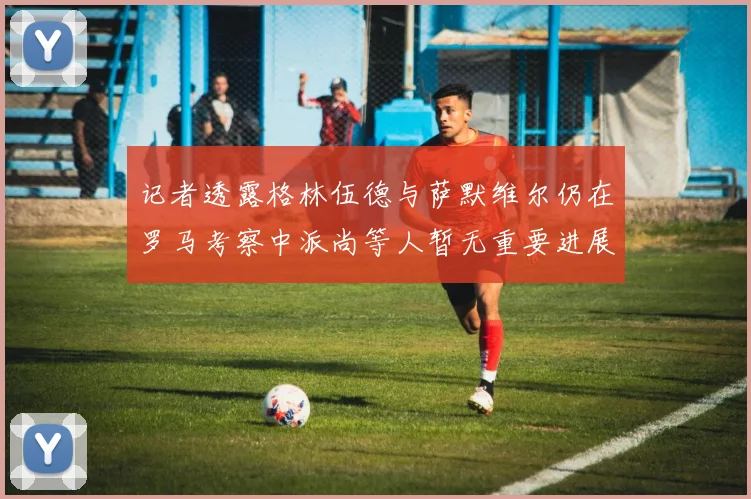 记者透露格林伍德与萨默维尔仍在罗马考察中派尚等人暂无重要进展消息