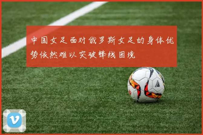 中国女足面对俄罗斯女足的身体优势依然难以突破锋线困境