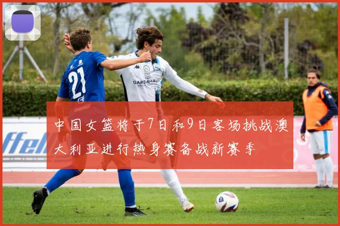 中国女篮将于7日和9日客场挑战澳大利亚进行热身赛备战新赛季